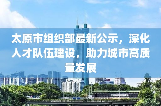 太原市组织部最新公示，深化人才队伍建设，助力城市高质量发展