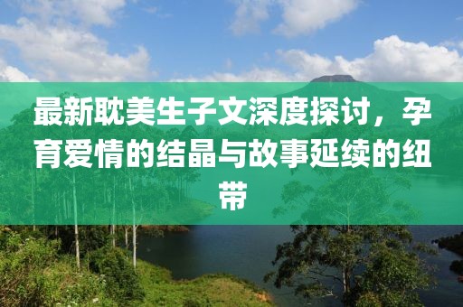 最新耽美生子文深度探讨，孕育爱情的结晶与故事延续的纽带