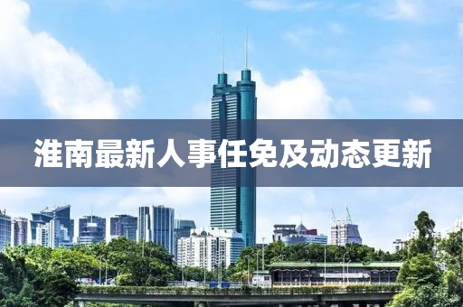 淮南最新人事任免及动态更新