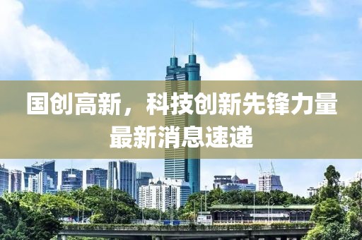 国创高新，科技创新先锋力量最新消息速递