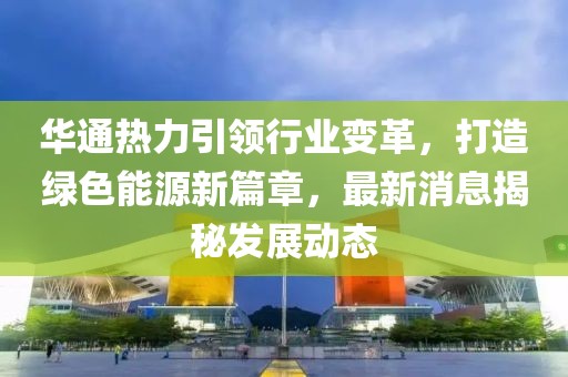 华通热力引领行业变革，打造绿色能源新篇章，最新消息揭秘发展动态