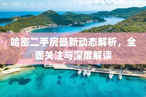 哈密二手房最新动态解析，全面关注与深度解读