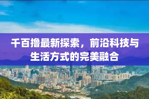 千百撸最新探索，前沿科技与生活方式的完美融合