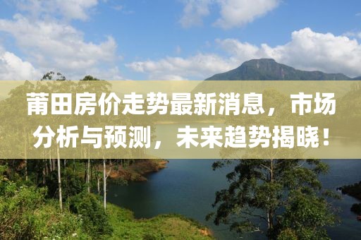 莆田房价走势最新消息，市场分析与预测，未来趋势揭晓！