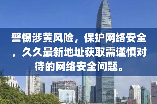 警惕涉黄风险，保护网络安全，久久最新地址获取需谨慎对待的网络安全问题。