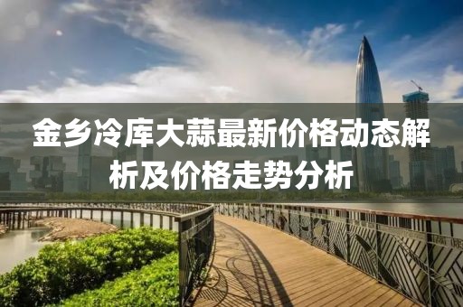 金乡冷库大蒜最新价格动态解析及价格走势分析