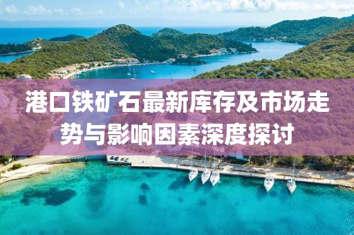 港口铁矿石最新库存及市场走势与影响因素深度探讨