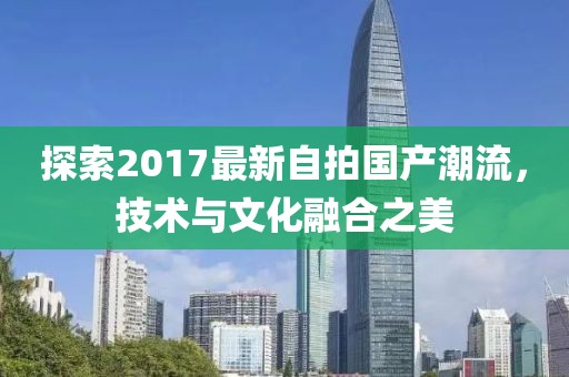 探索2017最新自拍国产潮流，技术与文化融合之美