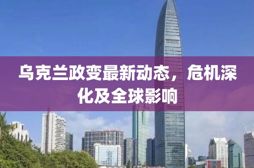 乌克兰政变最新动态，危机深化及全球影响