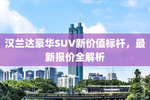 汉兰达豪华SUV新价值标杆，最新报价全解析