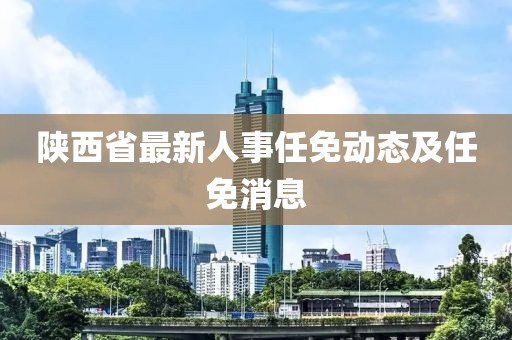 陕西省最新人事任免动态及任免消息