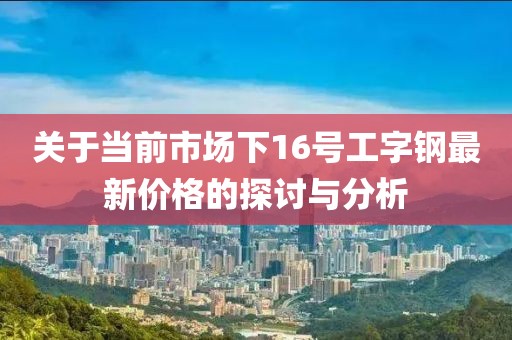 关于当前市场下16号工字钢最新价格的探讨与分析