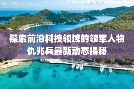 探索前沿科技领域的领军人物仇兆兵最新动态揭秘