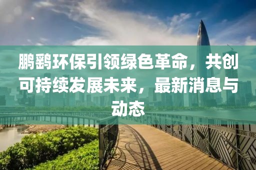 鹏鹞环保引领绿色革命，共创可持续发展未来，最新消息与动态