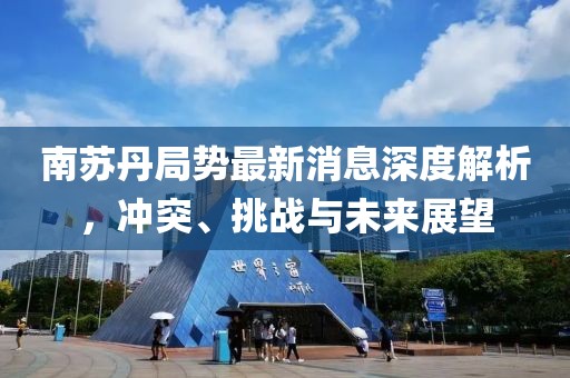 南苏丹局势最新消息深度解析，冲突、挑战与未来展望