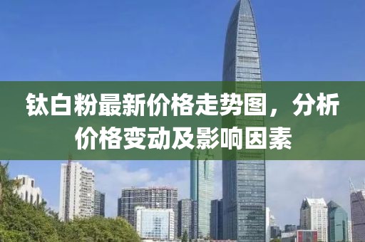 钛白粉最新价格走势图，分析价格变动及影响因素