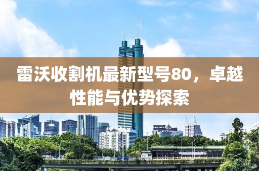 雷沃收割机最新型号80，卓越性能与优势探索