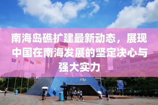 南海岛礁扩建最新动态，展现中国在南海发展的坚定决心与强大实力