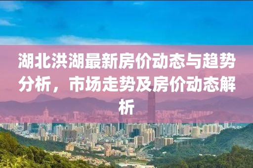 湖北洪湖最新房价动态与趋势分析，市场走势及房价动态解析