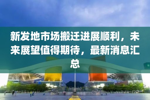 新发地市场搬迁进展顺利，未来展望值得期待，最新消息汇总