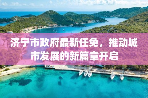 济宁市政府最新任免，推动城市发展的新篇章开启