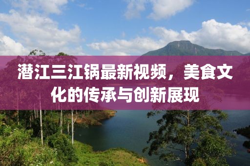 潜江三江锅最新视频，美食文化的传承与创新展现