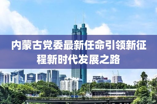 内蒙古党委最新任命引领新征程新时代发展之路