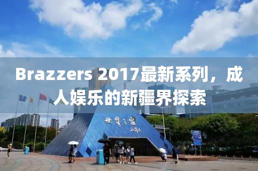 Brazzers 2017最新系列，成人娱乐的新疆界探索