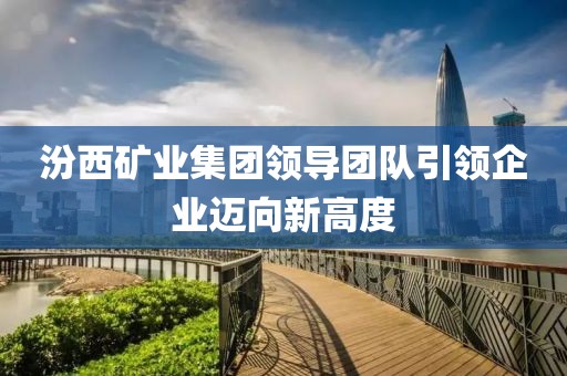 汾西矿业集团领导团队引领企业迈向新高度