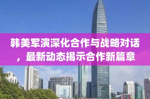 韩美军演深化合作与战略对话，最新动态揭示合作新篇章