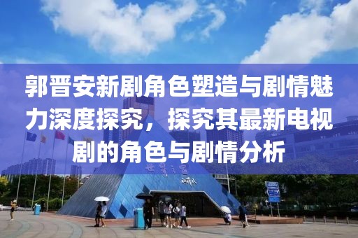 郭晋安新剧角色塑造与剧情魅力深度探究，探究其最新电视剧的角色与剧情分析