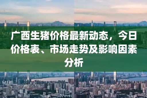 广西生猪价格最新动态，今日价格表、市场走势及影响因素分析