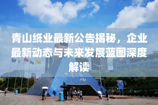 青山纸业最新公告揭秘，企业最新动态与未来发展蓝图深度解读