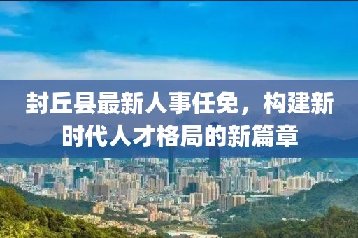 封丘县最新人事任免，构建新时代人才格局的新篇章