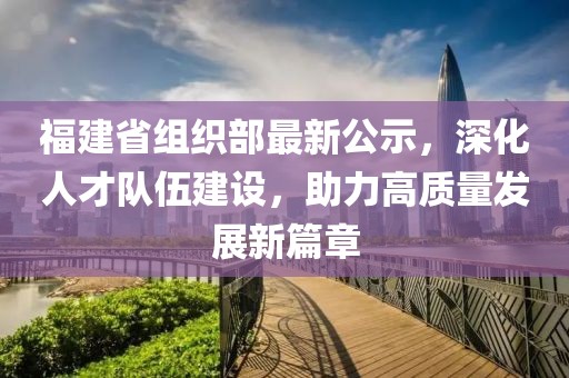 福建省组织部最新公示，深化人才队伍建设，助力高质量发展新篇章