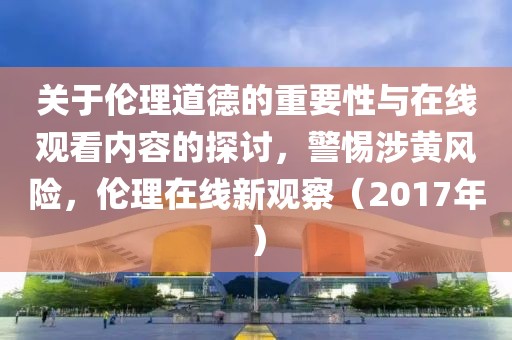 关于伦理道德的重要性与在线观看内容的探讨，警惕涉黄风险，伦理在线新观察（2017年）