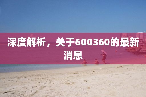 深度解析，关于600360的最新消息