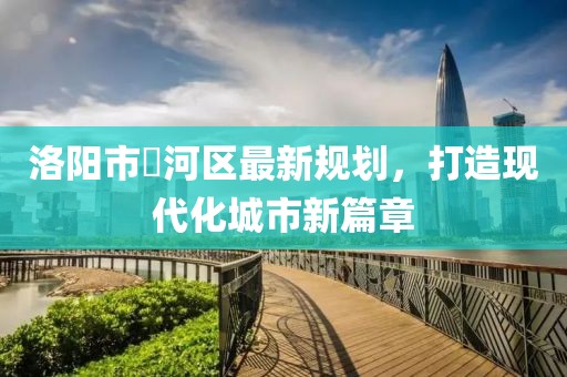 洛阳市瀍河区最新规划，打造现代化城市新篇章