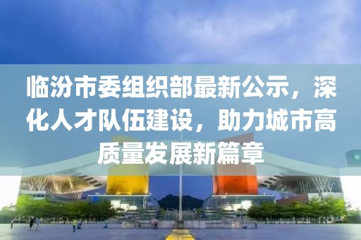 临汾市委组织部最新公示，深化人才队伍建设，助力城市高质量发展新篇章