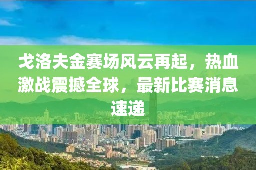 戈洛夫金赛场风云再起，热血激战震撼全球，最新比赛消息速递