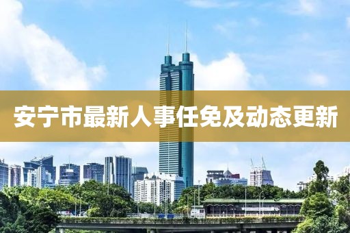 安宁市最新人事任免及动态更新