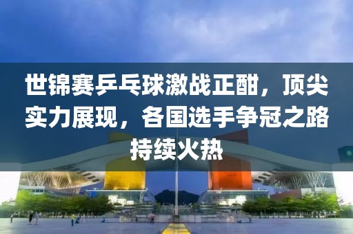 世锦赛乒乓球激战正酣，顶尖实力展现，各国选手争冠之路持续火热