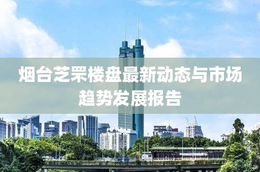 烟台芝罘楼盘最新动态与市场趋势发展报告