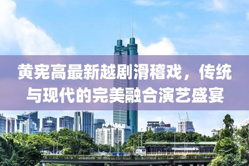 黄宪高最新越剧滑稽戏，传统与现代的完美融合演艺盛宴