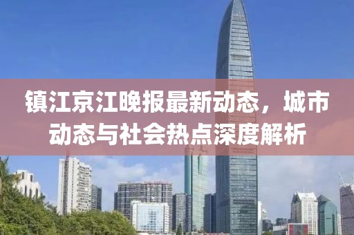 镇江京江晚报最新动态，城市动态与社会热点深度解析