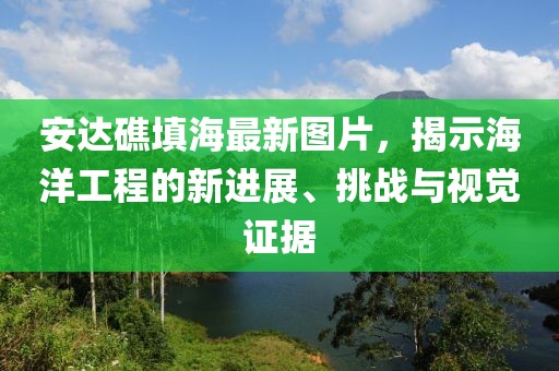 安达礁填海最新图片，揭示海洋工程的新进展、挑战与视觉证据