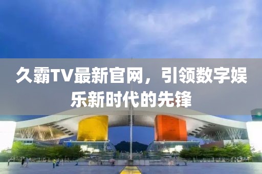 久霸TV最新官网，引领数字娱乐新时代的先锋