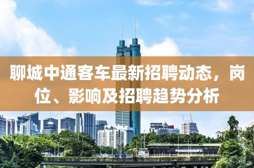 聊城中通客车最新招聘动态，岗位、影响及招聘趋势分析