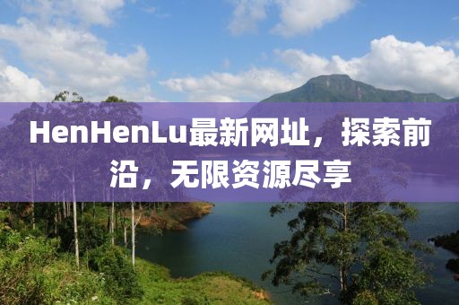 HenHenLu最新网址，探索前沿，无限资源尽享