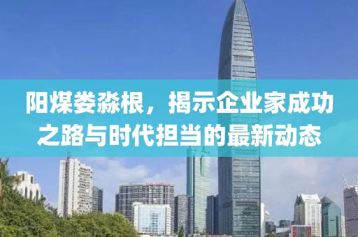 阳煤娄淼根，揭示企业家成功之路与时代担当的最新动态